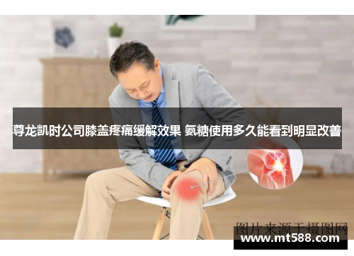 尊龙凯时公司膝盖疼痛缓解效果 氨糖使用多久能看到明显改善